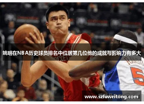 姚明在NBA历史球员排名中位居第几位他的成就与影响力有多大 姚明在NBA历史球员排名中位居第几位他的成就与影响力有多大