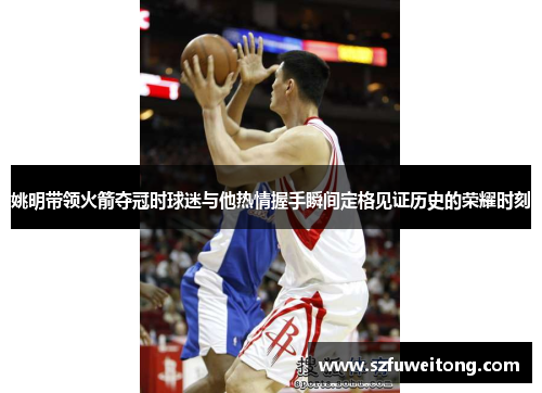 姚明带领火箭夺冠时球迷与他热情握手瞬间定格见证历史的荣耀时刻