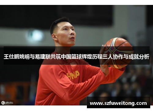 王仕鹏姚明与易建联共筑中国篮球辉煌历程三人协作与成就分析 王仕鹏姚明与易建联共筑中国篮球辉煌历程三人协作与成就分析