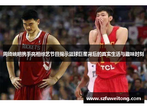 周琦姚明携手亮相综艺节目揭示篮球巨星背后的真实生活与趣味时刻