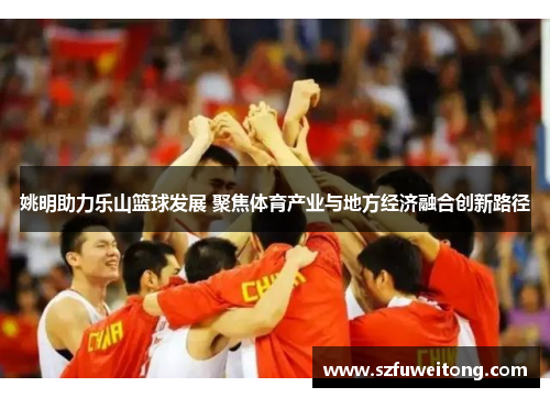 姚明助力乐山篮球发展 聚焦体育产业与地方经济融合创新路径 姚明助力乐山篮球发展 聚焦体育产业与地方经济融合创新路径