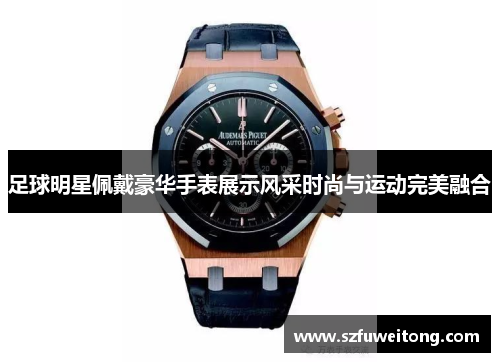 足球明星佩戴豪华手表展示风采时尚与运动完美融合