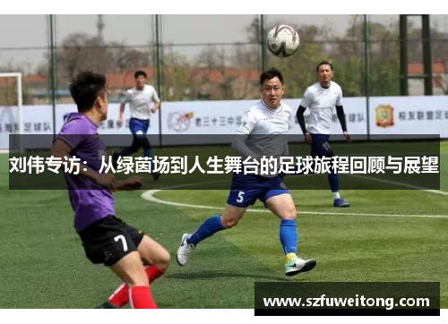刘伟专访：从绿茵场到人生舞台的足球旅程回顾与展望