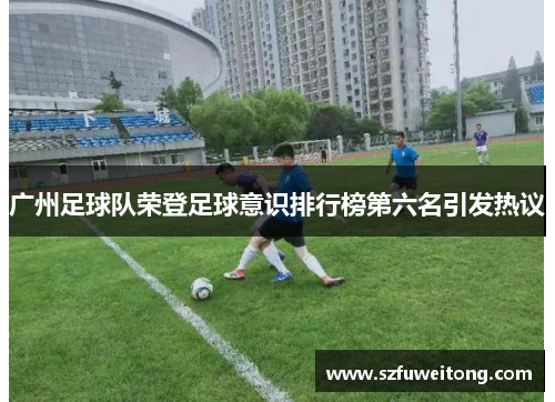 广州足球队荣登足球意识排行榜第六名引发热议