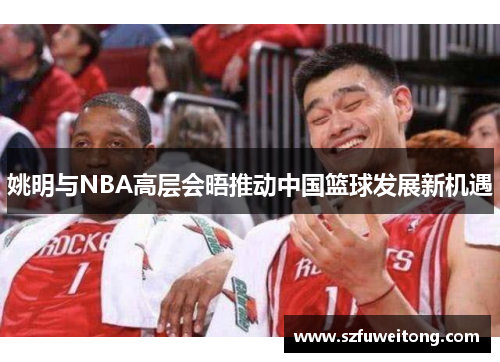 姚明与NBA高层会晤推动中国篮球发展新机遇