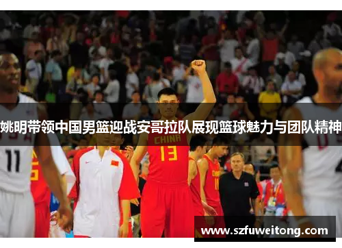姚明带领中国男篮迎战安哥拉队展现篮球魅力与团队精神