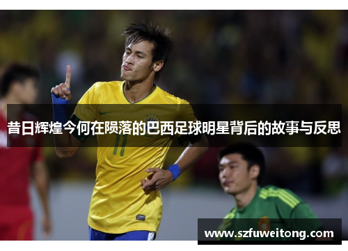 昔日辉煌今何在陨落的巴西足球明星背后的故事与反思