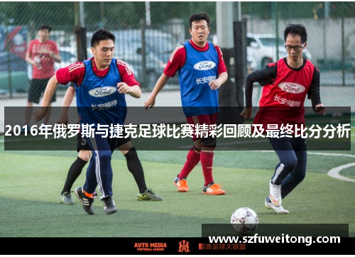 2016年俄罗斯与捷克足球比赛精彩回顾及最终比分分析