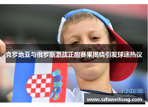 克罗地亚与俄罗斯激战正酣赛果揭晓引发球迷热议
