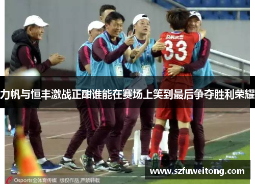 力帆与恒丰激战正酣谁能在赛场上笑到最后争夺胜利荣耀