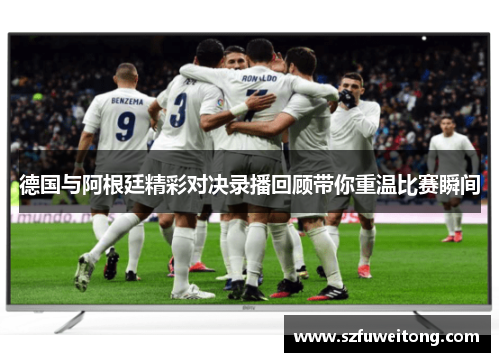 德国与阿根廷精彩对决录播回顾带你重温比赛瞬间