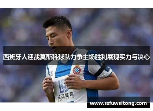 西班牙人迎战莫斯科球队力争主场胜利展现实力与决心